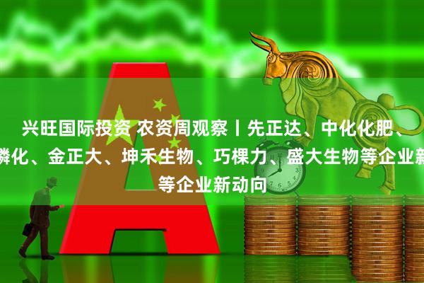 兴旺国际投资 农资周观察丨先正达、中化化肥、贵州磷化、金正大、坤禾生物、巧棵力、盛大生物等企业新动向