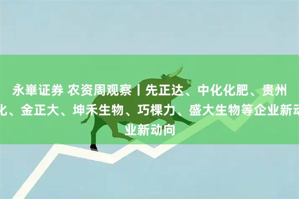 永崋证券 农资周观察丨先正达、中化化肥、贵州磷化、金正大、坤禾生物、巧棵力、盛大生物等企业新动向