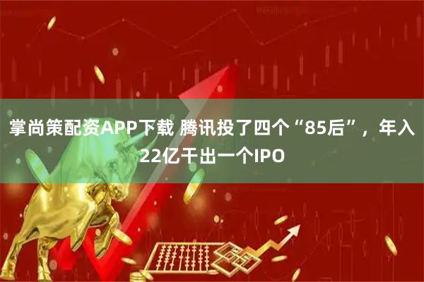 掌尚策配资APP下载 腾讯投了四个“85后”，年入22亿干出一个IPO