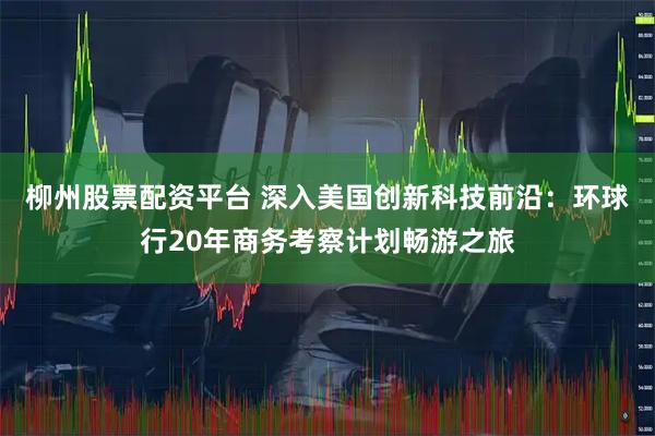 柳州股票配资平台 深入美国创新科技前沿：环球行20年商务考察计划畅游之旅