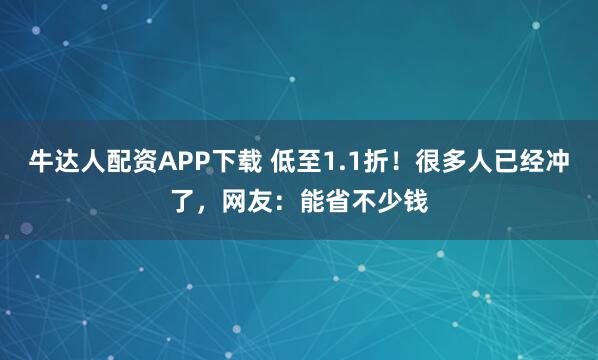 牛达人配资APP下载 低至1.1折！很多人已经冲了，网友：能省不少钱