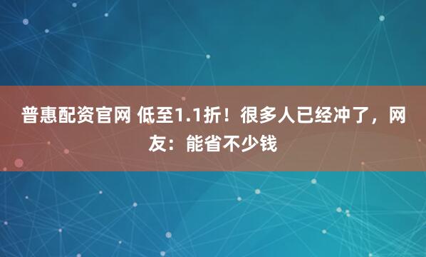 普惠配资官网 低至1.1折！很多人已经冲了，网友：能省不少钱