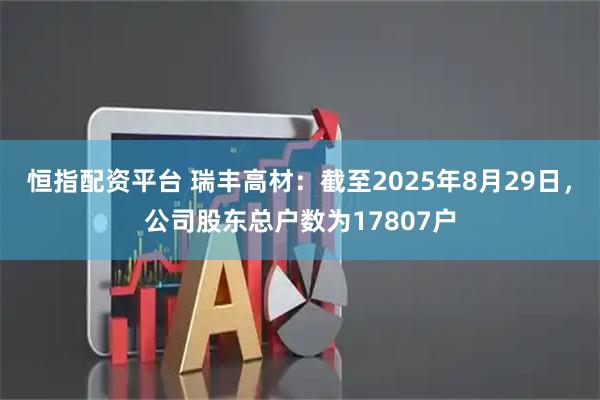 恒指配资平台 瑞丰高材：截至2025年8月29日，公司股东总户数为17807户