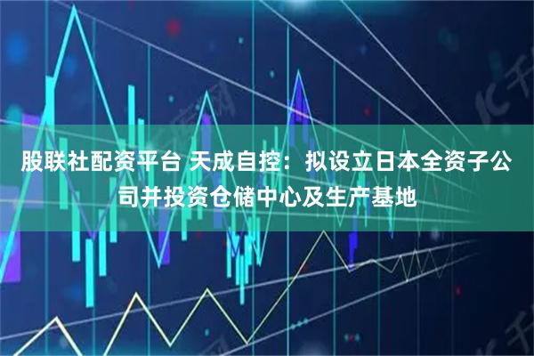股联社配资平台 天成自控：拟设立日本全资子公司并投资仓储中心及生产基地
