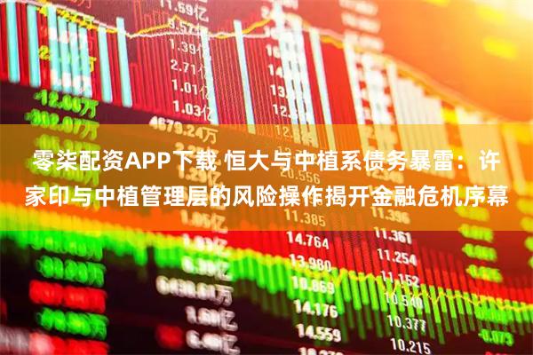 零柒配资APP下载 恒大与中植系债务暴雷：许家印与中植管理层的风险操作揭开金融危机序幕