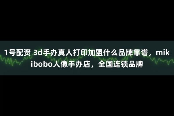 1号配资 3d手办真人打印加盟什么品牌靠谱，mikibobo人像手办店，全国连锁品牌