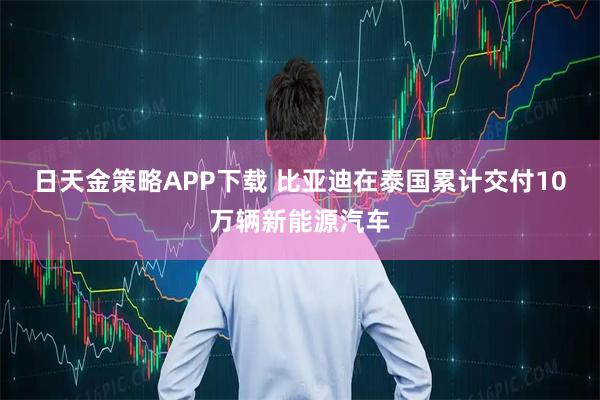 日天金策略APP下载 比亚迪在泰国累计交付10万辆新能源汽车