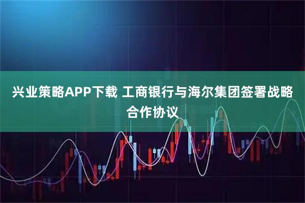兴业策略APP下载 工商银行与海尔集团签署战略合作协议