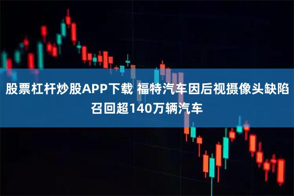 股票杠杆炒股APP下载 福特汽车因后视摄像头缺陷召回超140万辆汽车