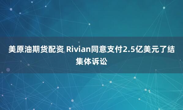 美原油期货配资 Rivian同意支付2.5亿美元了结集体诉讼