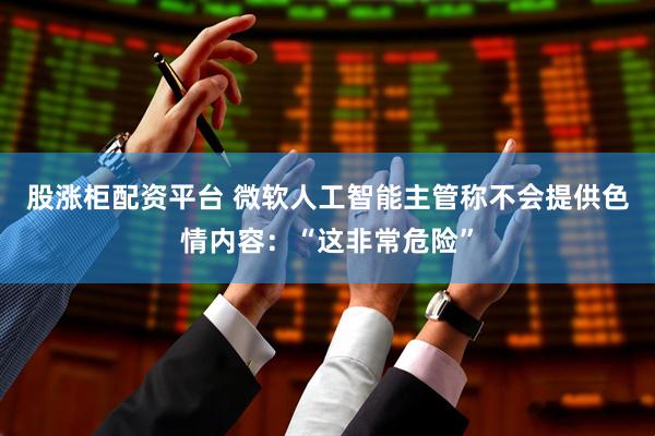 股涨柜配资平台 微软人工智能主管称不会提供色情内容：“这非常危险”