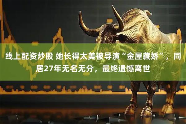 线上配资炒股 她长得太美被导演“金屋藏娇”，同居27年无名无分，最终遗憾离世