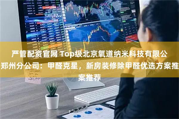 严管配资官网 Top级北京氧道纳米科技有限公司郑州分公司：甲醛克星，新房装修除甲醛优选方案推荐