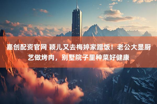 嘉创配资官网 颖儿又去梅婷家蹭饭！老公大显厨艺做烤肉，别墅院子里种菜好健康