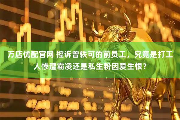 万店优配官网 控诉曾轶可的前员工，究竟是打工人惨遭霸凌还是私生粉因爱生恨？