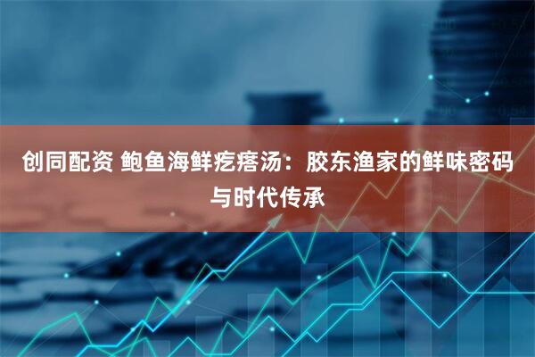 创同配资 鲍鱼海鲜疙瘩汤：胶东渔家的鲜味密码与时代传承