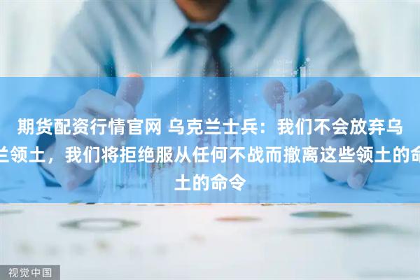 期货配资行情官网 乌克兰士兵：我们不会放弃乌克兰领土，我们将拒绝服从任何不战而撤离这些领土的命令