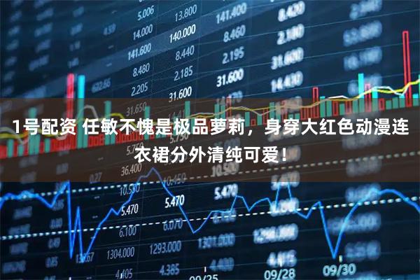 1号配资 任敏不愧是极品萝莉，身穿大红色动漫连衣裙分外清纯可爱！
