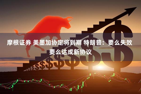 摩根证券 美墨加协定将到期 特朗普：要么失效 要么达成新协议
