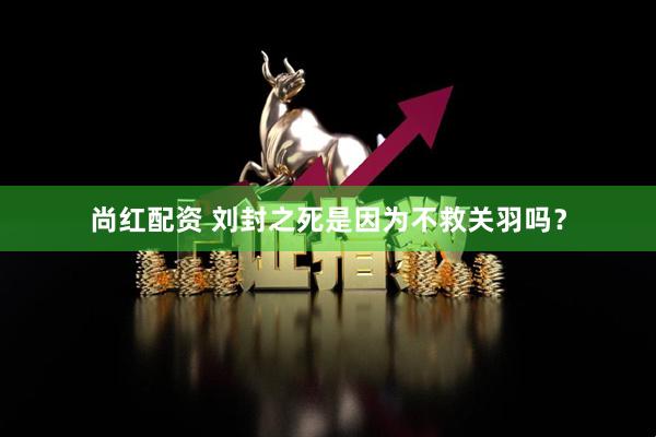 尚红配资 刘封之死是因为不救关羽吗？