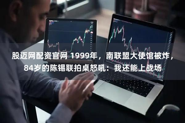 股迈网配资官网 1999年，南联盟大使馆被炸，84岁的陈锡联拍桌怒吼：我还能上战场