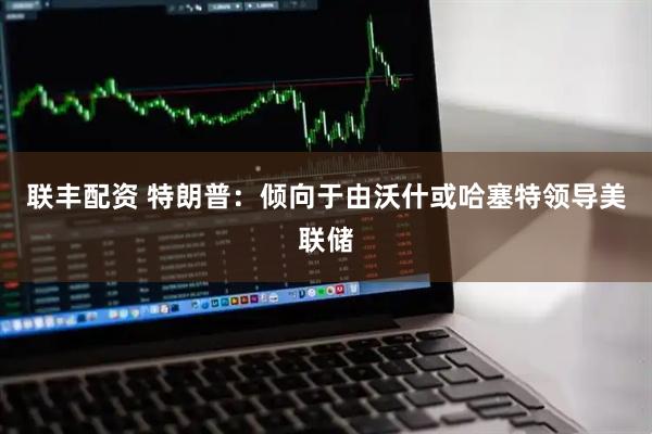 联丰配资 特朗普：倾向于由沃什或哈塞特领导美联储