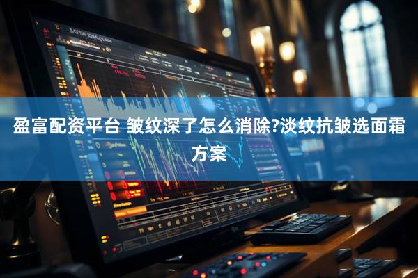 盈富配资平台 皱纹深了怎么消除?淡纹抗皱选面霜方案