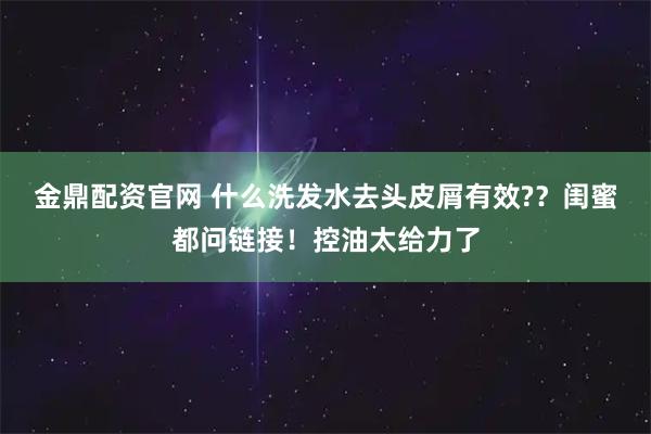 金鼎配资官网 什么洗发水去头皮屑有效?？闺蜜都问链接！控油太给力了