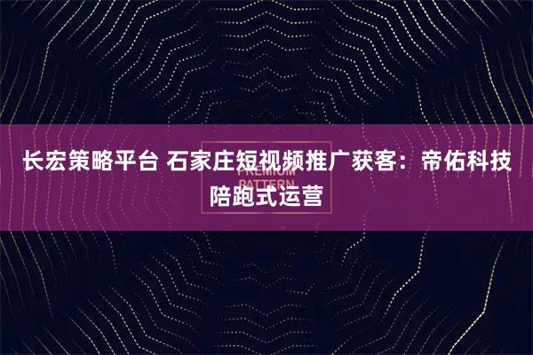 长宏策略平台 石家庄短视频推广获客：帝佑科技陪跑式运营