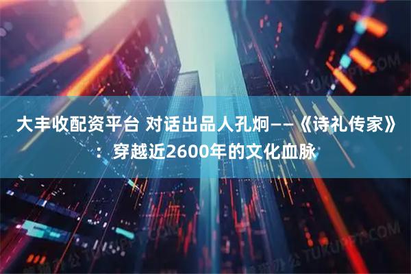 大丰收配资平台 对话出品人孔炯——《诗礼传家》：穿越近2600年的文化血脉