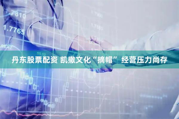 丹东股票配资 凯撒文化“摘帽” 经营压力尚存