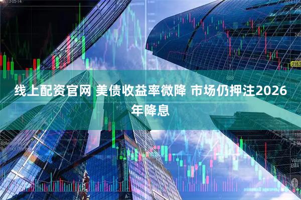 线上配资官网 美债收益率微降 市场仍押注2026年降息