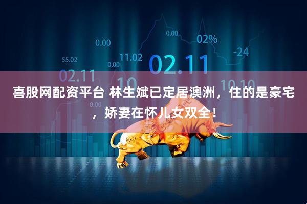 喜股网配资平台 林生斌已定居澳洲，住的是豪宅，娇妻在怀儿女双全！