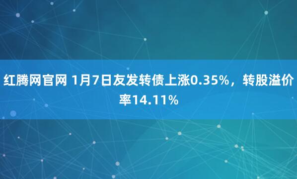 红腾网官网 1月7日友发转债上涨0.35%，转股溢价率14.11%