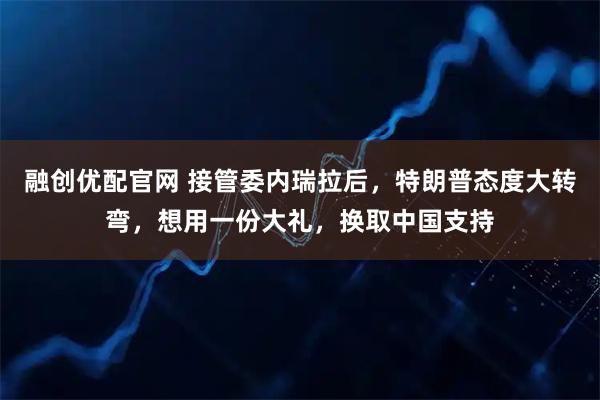 融创优配官网 接管委内瑞拉后，特朗普态度大转弯，想用一份大礼，换取中国支持