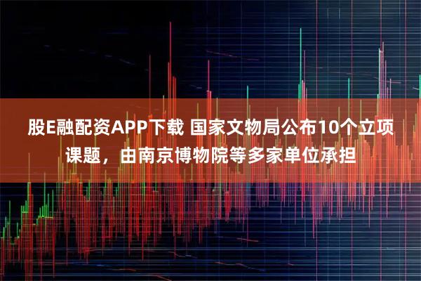 股E融配资APP下载 国家文物局公布10个立项课题，由南京博物院等多家单位承担