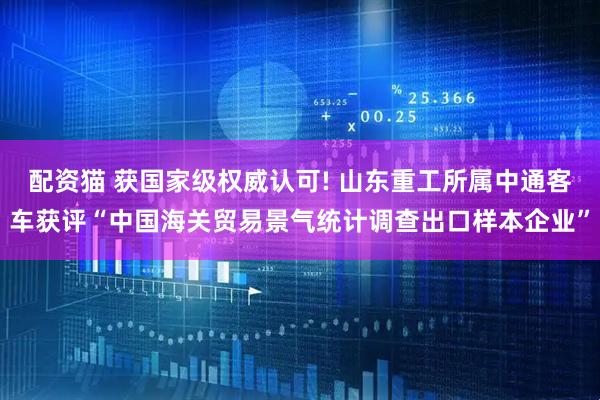 配资猫 获国家级权威认可! 山东重工所属中通客车获评“中国海关贸易景气统计调查出口样本企业”