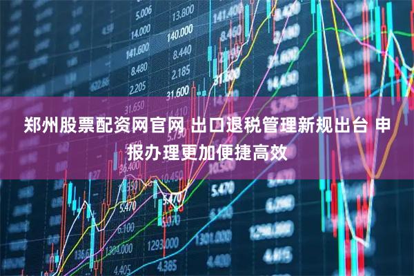 郑州股票配资网官网 出口退税管理新规出台 申报办理更加便捷高效