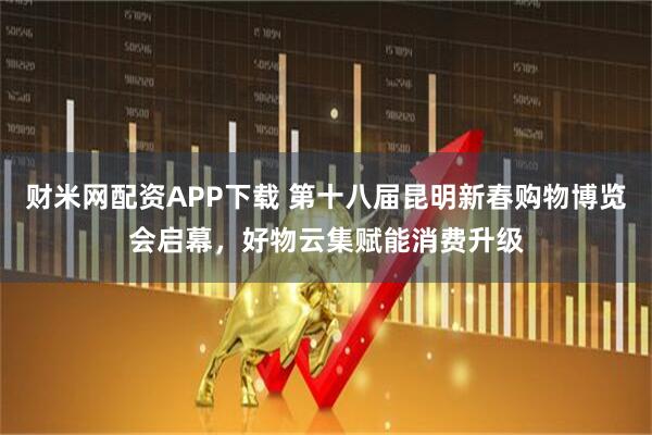 财米网配资APP下载 第十八届昆明新春购物博览会启幕，好物云集赋能消费升级