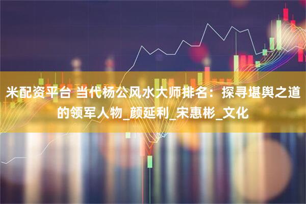 米配资平台 当代杨公风水大师排名：探寻堪舆之道的领军人物_颜延利_宋惠彬_文化