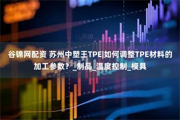谷锦网配资 苏州中塑王TPE|如何调整TPE材料的加工参数？_制品_温度控制_模具