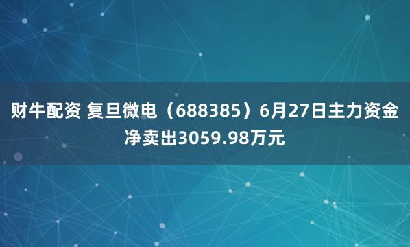 财牛配资 复旦微电（688385）6月27日主力资金净卖出3059.98万元