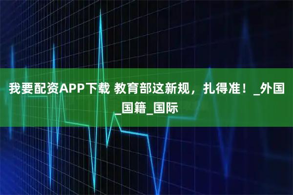 我要配资APP下载 教育部这新规，扎得准！_外国_国籍_国际