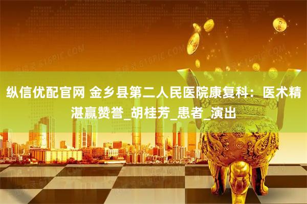 纵信优配官网 金乡县第二人民医院康复科：医术精湛赢赞誉_胡桂芳_患者_演出