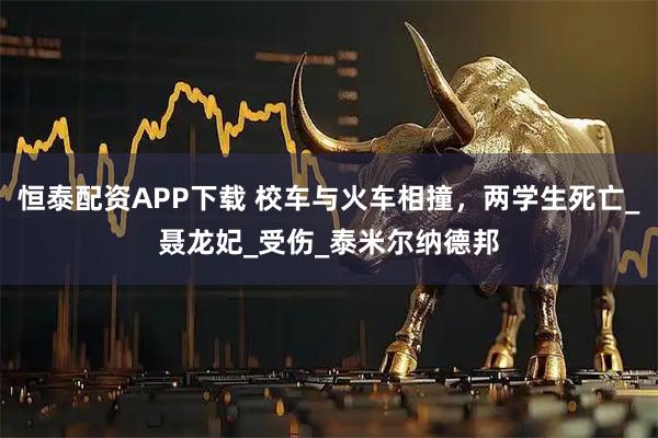 恒泰配资APP下载 校车与火车相撞，两学生死亡_聂龙妃_受伤_泰米尔纳德邦