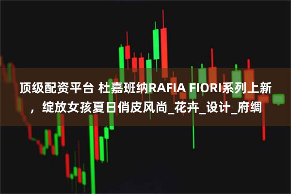顶级配资平台 杜嘉班纳RAFIA FIORI系列上新，绽放女孩夏日俏皮风尚_花卉_设计_府绸
