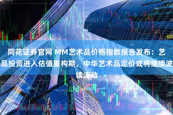 同花证券官网 MM艺术品价格指数报告发布：艺术品投资进入估值重构期，中华艺术品定价或将继续波动
