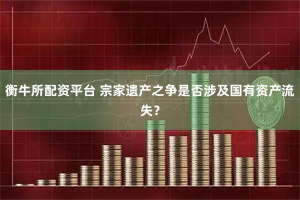 衡牛所配资平台 宗家遗产之争是否涉及国有资产流失？