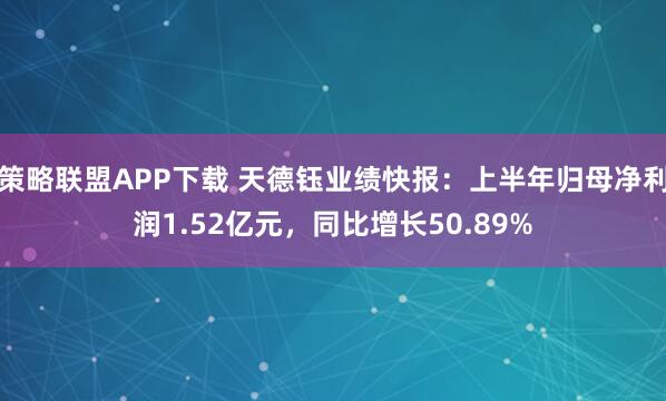 策略联盟APP下载 天德钰业绩快报：上半年归母净利润1.52亿元，同比增长50.89%
