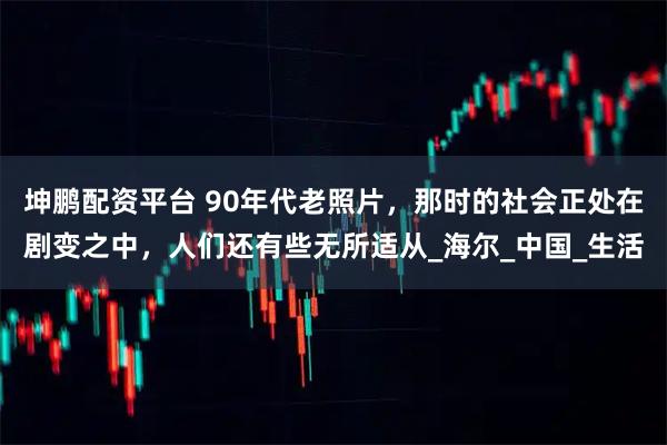 坤鹏配资平台 90年代老照片，那时的社会正处在剧变之中，人们还有些无所适从_海尔_中国_生活